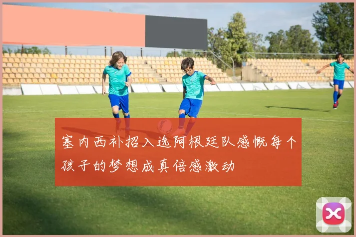 塞内西补招入选阿根廷队感慨每个孩子的梦想成真倍感激动