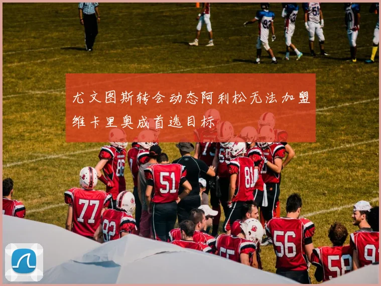 尤文图斯转会动态阿利松无法加盟维卡里奥成首选目标