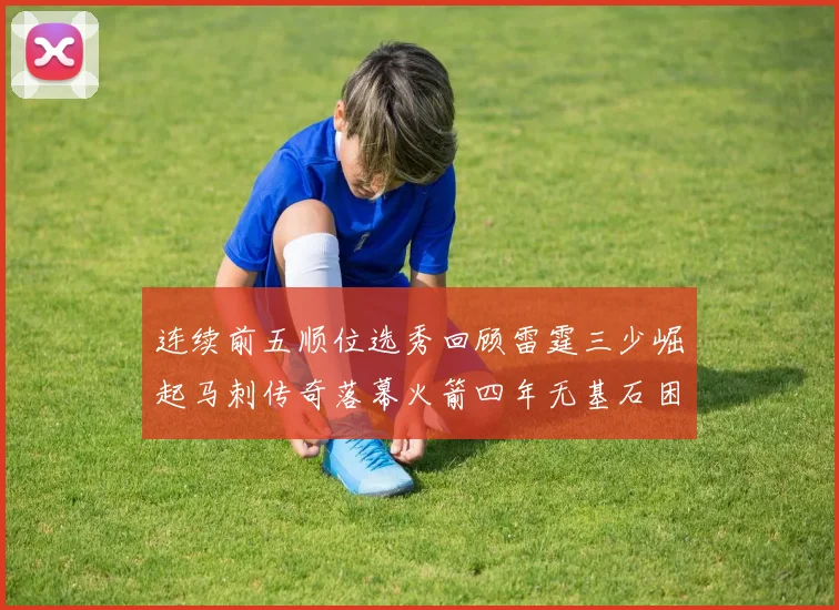 连续前五顺位选秀回顾雷霆三少崛起马刺传奇落幕火箭四年无基石困境