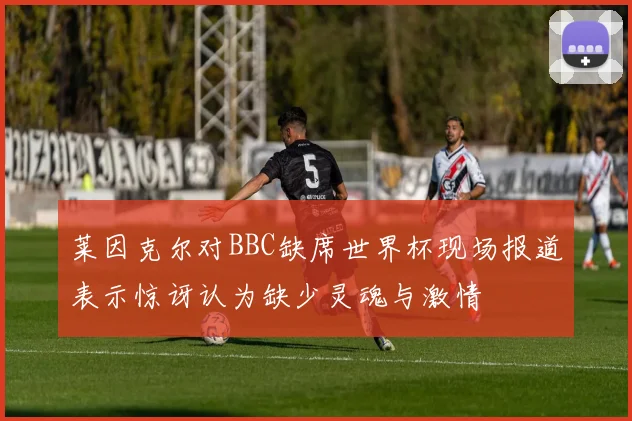 莱因克尔对BBC缺席世界杯现场报道表示惊讶认为缺少灵魂与激情