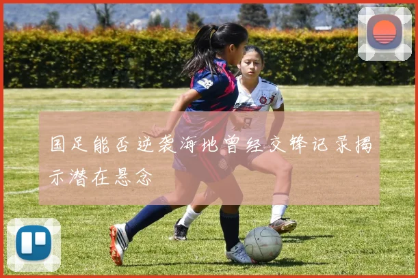 国足能否逆袭海地曾经交锋记录揭示潜在悬念