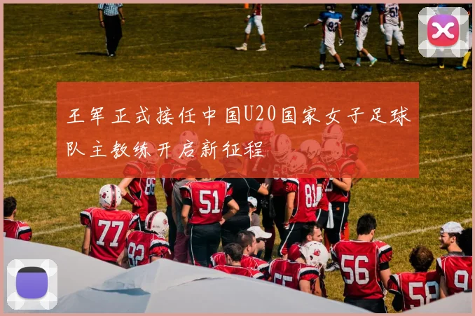 王军正式接任中国U20国家女子足球队主教练开启新征程
