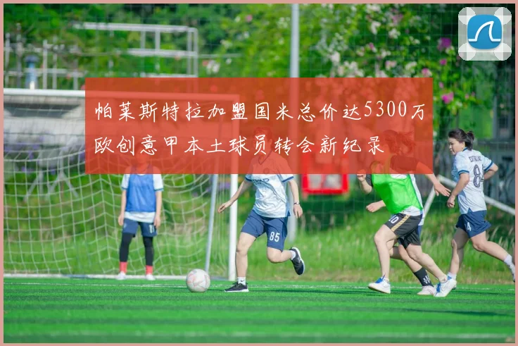 帕莱斯特拉加盟国米总价达5300万欧创意甲本土球员转会新纪录