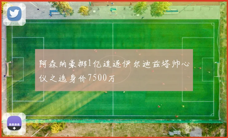 阿森纳豪掷1亿追逐伊尔迪兹塔帅心仪之选身价7500万