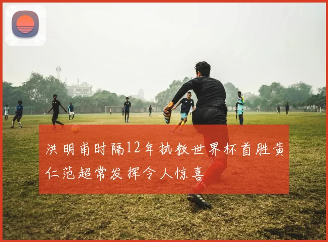 洪明甫时隔12年执教世界杯首胜黄仁范超常发挥令人惊喜