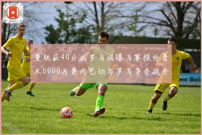 曼联获40分成罗马诺曝马赛报价青木6000万费内巴切与罗马争夺战升级