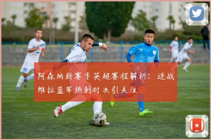 阿森纳新赛季英超赛程解析：连战维拉蓝军热刺对决引关注