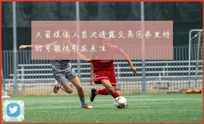 火箭媒体人首次透露交易范弗里特的可能性引发关注