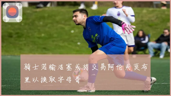 骑士若输活塞或将交易阿伦或莫布里以换取字母哥