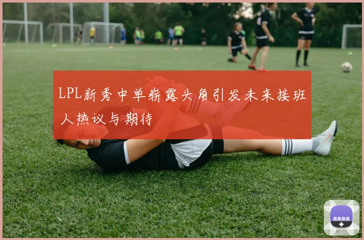LPL新秀中单崭露头角引发未来接班人热议与期待