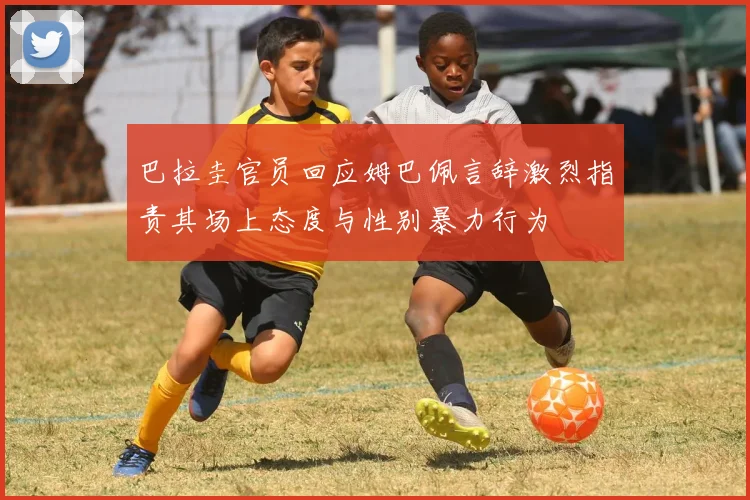 巴拉圭官员回应姆巴佩言辞激烈指责其场上态度与性别暴力行为